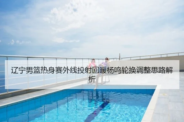 辽宁男篮热身赛外线投射回暖杨鸣轮换调整思路解析