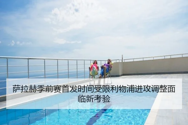 萨拉赫季前赛首发时间受限利物浦进攻调整面临新考验
