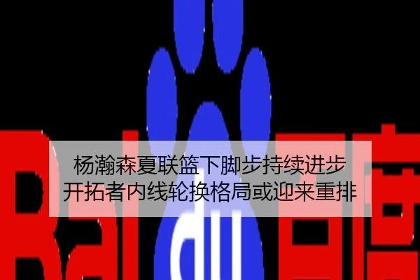 杨瀚森夏联篮下脚步持续进步 开拓者内线轮换格局或迎来重排