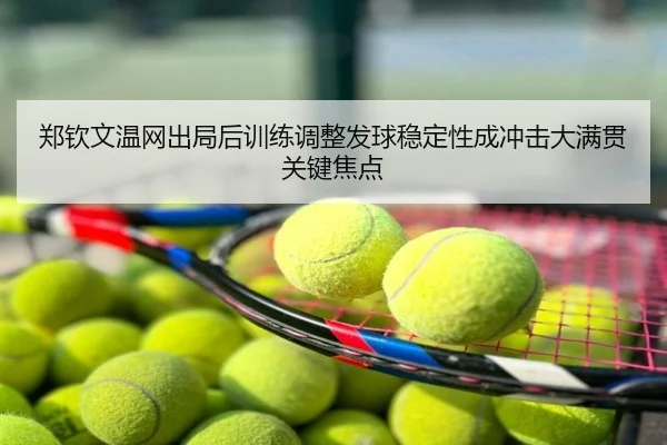 郑钦文温网出局后训练调整发球稳定性成冲击大满贯关键焦点