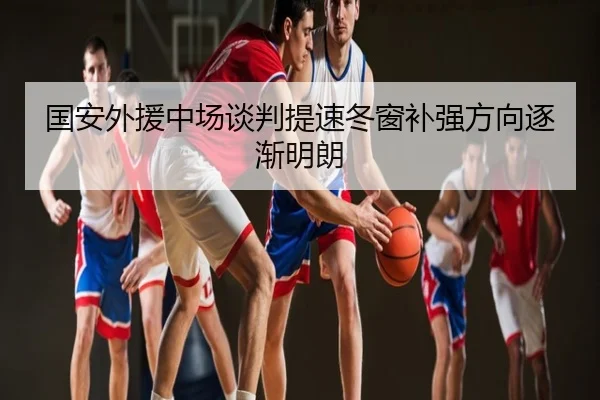 国安外援中场谈判提速冬窗补强方向逐渐明朗