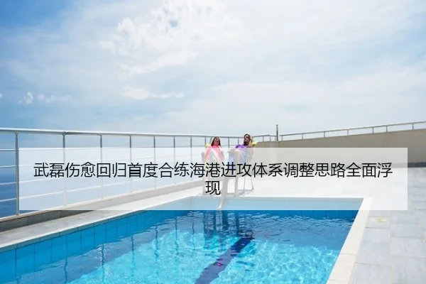 武磊伤愈回归首度合练海港进攻体系调整思路全面浮现