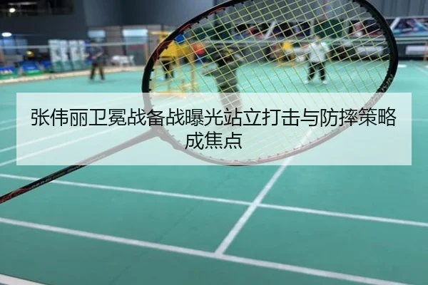 张伟丽卫冕战备战曝光站立打击与防摔策略成焦点