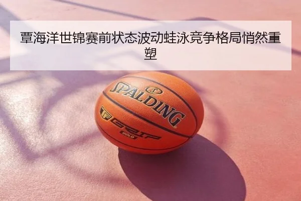 覃海洋世锦赛前状态波动蛙泳竞争格局悄然重塑