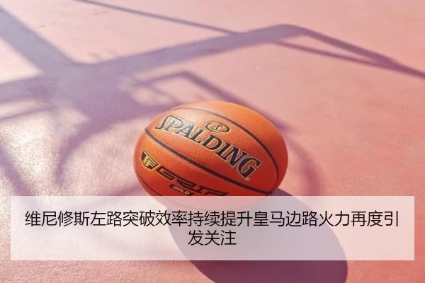 维尼修斯左路突破效率持续提升皇马边路火力再度引发关注