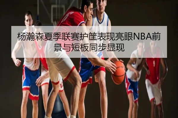 杨瀚森夏季联赛护筐表现亮眼NBA前景与短板同步显现