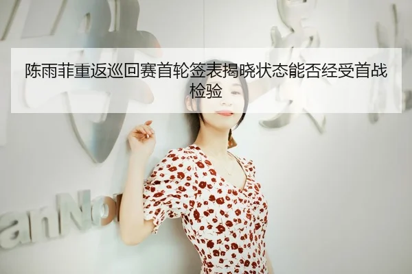 陈雨菲重返巡回赛首轮签表揭晓状态能否经受首战检验