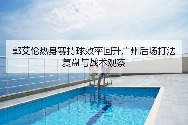 郭艾伦热身赛持球效率回升广州后场打法复盘与战术观察