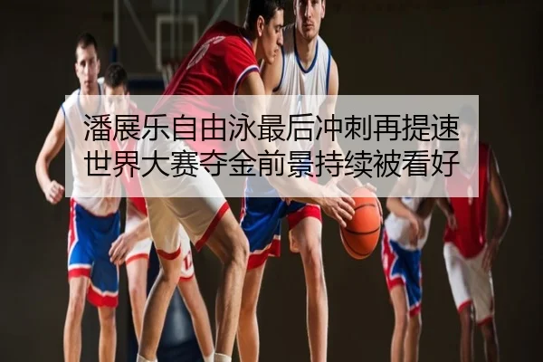 潘展乐自由泳最后冲刺再提速 世界大赛夺金前景持续被看好