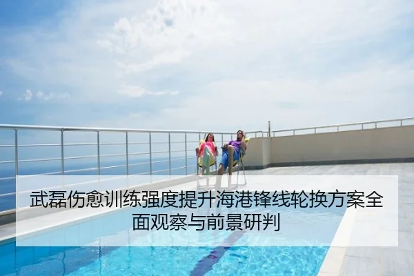 武磊伤愈训练强度提升海港锋线轮换方案全面观察与前景研判