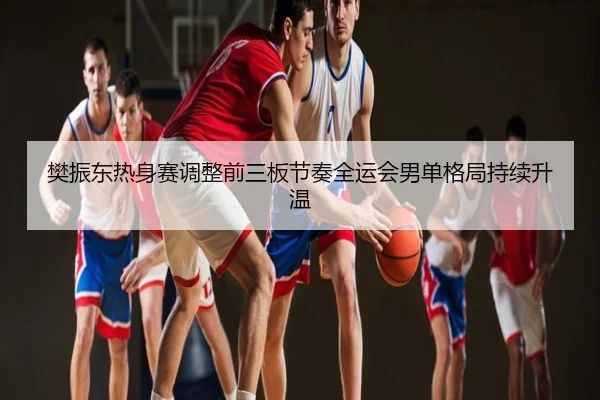 樊振东热身赛调整前三板节奏全运会男单格局持续升温